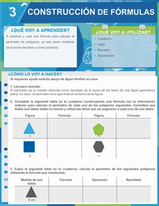 3
A construir y usar una fórmula para calcular el
perímetro de polígonos, ya sea como resultado
de la suma de lados o como producto.
 Cuaderno.
 Lápiz.
 Borrador.
 Sacapuntas.
Si requieres ayuda solicita apoyo de algún familiar en casa
1. Lee para recordar.
El perímetro es la medida obtenida como resultado de la suma de los lados de una figura geométrica
plana. Es decir, el perímetro es lo que mide el contorno de la figura.
2. Completa la siguiente tabla en tu cuaderno construyendo una fórmula con la información
anterior para calcular el perímetro de cada una de los polígonos siguientes. Considera que
todos sus lados miden lo mismo y utiliza las letras que se asignaron a cada uno de sus lados.
3. Copia la siguiente tabla en tu cuaderno, calcula el perímetro de los siguientes polígonos
utilizando la formula que construiste.
CONSTRUCCIÓN DE FÓRMULAS
Figura Fórmula Figura Fórmula
a m
b n
Medida de sus
lados
Fórmula Operación Resultado
8 cm
 