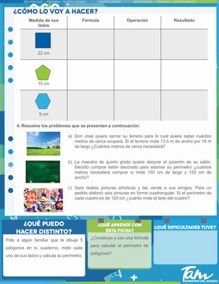 4. Resuelve los problemas que se presentan a continuación:
a) Don José quiere cercar su terreno para lo cual quiere saber cuántos
metros de cerca ocupará. Si el terreno mide 13.5 m de ancho por 18 m
de largo ¿Cuántos metros de cerca necesitará?
b) La maestra de quinto grado quiere decorar el pizarrón de su salón.
Decidió comprar listón decorado para adornar su perímetro ¿cuántos
metros necesitará comprar si mide 150 cm de largo y 120 cm de
ancho?
c) Sara realiza pinturas artísticas y las vende a sus amigos. Para un
pedido elaboró seis pinturas en forma cuadrangular. Si el perímetro de
cada cuadro es de 120 cm ¿cuánto mide el lado del cuadro?
Pide a algún familiar que te dibuje 5
polígonos en tu cuaderno, mide cada
uno de sus lados y calcula su perímetro.
¿Construyo y uso una fórmula
para calcular el perímetro de
polígonos?
Medida de sus
lados
Fórmula Operación Resultado
22 cm
15 cm
9 cm
 