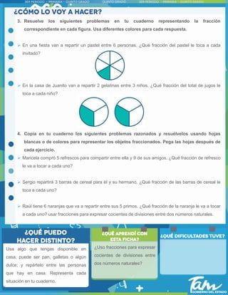 Usa algo que tengas disponible en
casa, puede ser pan, galletas o algún
dulce; y repártelo entre las personas
que hay en casa. Representa cada
situación en tu cuaderno.
3. Resuelve los siguientes problemas en tu cuaderno representando la fracción
correspondiente en cada figura. Usa diferentes colores para cada respuesta.
 En una fiesta van a repartir un pastel entre 6 personas. ¿Qué fracción del pastel le toca a cada
invitado?
 En la casa de Juanito van a repartir 2 gelatinas entre 3 niños. ¿Qué fracción del total de jugos le
toca a cada niño?
4. Copia en tu cuaderno los siguientes problemas razonados y resuélvelos usando hojas
blancas o de colores para representar los objetos fraccionados. Pega las hojas después de
cada ejercicio.
 Maricela compró 5 refrescos para compartir entre ella y 9 de sus amigos. ¿Qué fracción de refresco
le va a tocar a cada uno?
 Sergio repartirá 3 barras de cereal para él y su hermano. ¿Qué fracción de las barras de cereal le
toca a cada uno?
 Raúl tiene 6 naranjas que va a repartir entre sus 5 primos. ¿Qué fracción de la naranja le va a tocar
a cada uno? usar fracciones para expresar cocientes de divisiones entre dos números naturales.
¿Uso fracciones para expresar
cocientes de divisiones entre
dos números naturales?
 