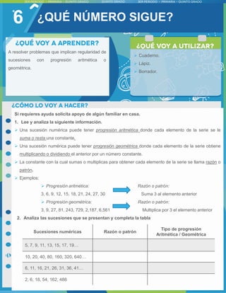 6
A resolver problemas que implican regularidad de
sucesiones con progresión aritmética o
geométrica.
 Cuaderno.
 Lápiz.
 Borrador.
¿QUÉ NÚMERO SIGUE?
Si requieres ayuda solicita apoyo de algún familiar en casa.
1. Lee y analiza la siguiente información.
 Una sucesión numérica puede tener progresión aritmética donde cada elemento de la serie se le
suma o resta una constante.
 Una sucesión numérica puede tener progresión geométrica donde cada elemento de la serie obtiene
multiplicando o dividiendo el anterior por un número constante.
 La constante con la cual sumas o multiplicas para obtener cada elemento de la serie se llama razón o
patrón.
 Ejemplos:
 Progresión aritmética: Razón o patrón:
3, 6, 9, 12, 15, 18, 21, 24, 27, 30 Suma 3 al elemento anterior
 Progresión geométrica: Razón o patrón:
3, 9, 27, 81, 243, 729, 2,187, 6,561 Multiplica por 3 el elemento anterior
2. Analiza las sucesiones que se presentan y completa la tabla
Sucesiones numéricas Razón o patrón
Tipo de progresión
Aritmética / Geométrica
5, 7, 9, 11, 13, 15, 17, 19…
10, 20, 40, 80, 160, 320, 640…
6, 11, 16, 21, 26, 31, 36, 41…
2, 6, 18, 54, 162, 486
 