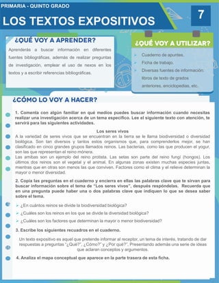 7
Aprenderás a buscar información en diferentes
fuentes bibliográficas, además de realizar preguntas
de investigación, emplear el uso de nexos en los
textos y a escribir referencias bibliográficas.
 Cuaderno de apuntes.
 Ficha de trabajo.
 Diversas fuentes de información:
libros de texto de grados
anteriores, enciclopedias, etc.
1. Comenta con algún familiar en qué medios puedes buscar información cuando necesitas
realizar una investigación acerca de un tema específico. Lee el siguiente texto con atención, te
servirá para las siguientes actividades.
2. Copia las preguntas en el cuaderno y encierra en ellas las palabras clave que te sirvan para
buscar información sobre el tema de “Los seres vivos”, después respóndelas. Recuerda que
en una pregunta puede haber una o dos palabras clave que indiquen lo que se desea saber
sobre el tema.
Los seres vivos
A la variedad de seres vivos que se encuentran en la tierra se le llama biodiversidad o diversidad
biológica. Son tan diversos y tantos estos organismos que, para comprenderlos mejor, se han
clasificado en cinco grandes grupos llamados reinos. Las bacterias, como las que producen el yogur,
son las que representan el reino mónera.
Las amibas son un ejemplo del reino protista. Las setas son parte del reino fungí (hongos). Los
últimos dos reinos son el vegetal y el animal. En algunas zonas existen muchas especies juntas,
mientras que en otras son menos las que conviven. Factores como el clima y el relieve determinan la
mayor o menor diversidad.
3. Escribe los siguientes recuadros en el cuaderno.
 ¿En cuántos reinos se divide la biodiversidad biológica?
 ¿Cuáles son los reinos en los que se divide la diversidad biológica?
 ¿Cuáles son los factores que determinan la mayor o menor biodiversidad?
Un texto expositivo es aquel que pretende informar al receptor, un tema de interés, tratando de dar
respuestas a preguntas “¿Qué?”, ¿Cómo?” y ¿Por qué?”. Presentando además una serie de ideas
que aclaran conceptos y argumentos.
4. Analiza el mapa conceptual que aparece en la parte trasera de esta ficha.
LOS TEXTOS EXPOSITIVOS
 