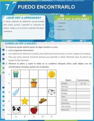 7
A utilizar sistemas de referencia convencionales
para ubicar puntos o describir su ubicación en
planos, mapas y en el primer cuadrante del plano
cartesiano.
 Cuaderno.
 Lápiz.
 Borrador.
PUEDO ENCONTRARLO
Si requieres ayuda solicita apoyo de algún familiar en casa
1. Lee la siguiente información
 Los sistemas de referencia se utilizan para determinar la posición de un punto u objeto en el espacio.
 Para que estos sistemas funcionen tenemos que aprender a utilizar diferentes tipos de planos que
apoyen la fácil ubicación.
2. Observa el plano y copia la tabla en tu cuaderno después ubica cada objeto con las
coordenadas correctas, guíate con el ejemplo.
Objeto Coordenadas
Regalo (A , 5)
Moneda
Maceta
Botella
Gato
Estrella
Sombrero
Oso panda
Manzana
 