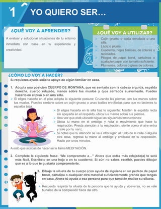 1
A evaluar y solucionar situaciones de tu entorno
inmediato con base en tu experiencia y
creatividad.
Si requieres ayuda solicita apoyo de algún familiar en casa.
1. Adopta una posición CUERPO DE MONTAÑA, que es sentarte con la cabeza erguida, espalda
derecha, cuerpo relajado, manos sobre los muslos y ojos cerrados suavamente. Puedes
hacerlo en el piso o en una silla.
 Si eliges hacerla en el piso adopta la siguiente postura: Cruzando las piernas con tus manos sobre
tus muslos. Puedes sentarte sobre un cojín grueso o unas toallas enrolladas para que no lastimes tu
espalda baja.
 Si eliges hacerla en la silla haz lo siguiente: Mantén la espalda recta
sin apoyarla en el respaldo, ubica tus manos sobre tus piernas.
 Una vez que esté ubicado sigue las siguientes instrucciones:
 Ubica tu mano en el ombligo y nota el movimiento que hace tu
respiración. Presta atención a tu respiración, siente como el aire entra
y sale por tu nariz.
 Si notas que tu atención se va a otro lugar, al ruido de la calle o alguna
otra cosa, regresa tu mano al ombligo y enfócate en tu respiración.
Hazlo por unos minutos.
A esto que acabas de hacer se le llama MEDITACIÓN.
2. Completa la siguiente frase: “Me comprometo a…” Ahora que estás más relajado(a) te será
más fácil. Escríbelo en una hoja o en tu cuaderno. Si aún no sabes escribir, puedes dibujar
qué es a lo que te gustaría comprometerte.
3. Dibuja la silueta de tu cuerpo (con ayuda de alguien) en un pedazo de papel
bond, cartulina o cualquier otro material suficientemente grande que tengas
en casa. Ahora tú ayuda a esa persona para que también realice su silueta.
 Recuerda respetar la silueta de la persona que te ayuda y viceversa, no se vale
burlarse de la complexión física del otro.
 Cojín grueso o toalla enrollada o una
silla.
 Lápiz o pluma.
 Cuaderno, hojas blancas, de colores o
recicladas.
 Pliegos de papel bond, cartulinas o
cualquier papel con tamaño suficiente.
 Plumones, colores o gises de colores.
YO QUIERO SER…
 