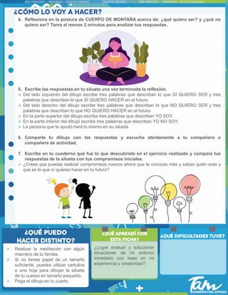  Realizar la meditación con algún
miembro de tu familia.
 Si no tienes papel de un tamaño
suficiente, puedes utilizar cartulina
o una hoja para dibujar la silueta
de tu cuerpo en tamaño pequeño.
 Pega el dibujo en tu cuarto.
4. Reflexiona en la postura de CUERPO DE MONTAÑA acerca de: ¿qué quiero ser? y ¿qué no
quiero ser? Toma al menos 2 minutos para analizar tus respuestas.
5. Escribe las respuestas en tu silueta una vez terminada la reflexión.
 Del lado izquierdo del dibujo escribe tres palabras que describan lo que SÍ QUIERO SER y tres
palabras que describan lo que SÍ QUIERO HACER en el futuro.
 Del lado derecho del dibujo escribe tres palabras que describan lo que NO QUIERO SER y tres
palabras que describan lo que NO QUIERO HACER en el futuro.
 En la parte superior del dibujo escribe tres palabras que describan YO SOY.
 En la parte inferior del dibujo escribe tres palabras que describan YO NO SOY.
 La persona que te ayudó hará lo mismo en su silueta.
6. Comparte tu dibujo con las respuestas y escucha atentamente a tu compañero o
compañera de actividad.
7. Escribe en tu cuaderno qué fue lo que descubriste en el ejercicio realizado y compara tus
respuestas de la silueta con tus compromisos iniciales.
 ¿Crees que puedas realizar compromisos nuevos ahora que te conoces más y sabes quién eres y
qué es lo que sí quieres hacer en tu futuro?
¿Logré evaluar y solucionar
situaciones de mi entorno
inmediato con base en mi
experiencia y creatividad?
 