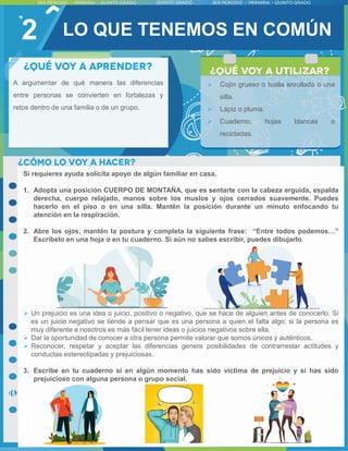 2
A argumentar de qué manera las diferencias
entre personas se convierten en fortalezas y
retos dentro de una familia o de un grupo.
Si requieres ayuda solicita apoyo de algún familiar en casa.
1. Adopta una posición CUERPO DE MONTAÑA, que es sentarte con la cabeza erguida, espalda
derecha, cuerpo relajado, manos sobre los muslos y ojos cerrados suavemente. Puedes
hacerlo en el piso o en una silla. Mantén la posición durante un minuto enfocando tu
atención en la respiración.
2. Abre los ojos, mantén la postura y completa la siguiente frase: “Entre todos podemos…”
Escríbelo en una hoja o en tu cuaderno. Si aún no sabes escribir, puedes dibujarlo.
 Un prejuicio es una idea o juicio, positivo o negativo, que se hace de alguien antes de conocerlo. Si
es un juicio negativo se tiende a pensar que es una persona a quien el falta algo; si la persona es
muy diferente a nosotros es más fácil tener ideas o juicios negativos sobre ella.
 Dar la oportunidad de conocer a otra persona permite valorar que somos únicos y auténticos.
 Reconocer, respetar y aceptar las diferencias genera posibilidades de contrarrestar actitudes y
conductas estereotipadas y prejuiciosas.
3. Escribe en tu cuaderno si en algún momento has sido víctima de prejuicio y si has sido
prejuicioso con alguna persona o grupo social.
 Cojín grueso o toalla enrollada o una
silla.
 Lápiz o pluma.
 Cuaderno, hojas blancas o
recicladas.
LO QUE TENEMOS EN COMÚN
 