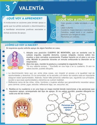 3
A involucrarse en acciones para brindar apoyo a
gente que ha sufrido exclusión o discriminación y
a manifestar emociones positivas asociadas a
dichas acciones de apoyo.
Si requieres ayuda solicita apoyo de algún familiar en casa.
1. Adopta una posición CUERPO DE MONTAÑA, que es sentarte con la
cabeza erguida, espalda derecha, cuerpo relajado, manos sobre los
muslos y ojos cerrados suavemente. Puedes hacerlo en el piso o en una
silla. Mantén la posición durante un minuto enfocando tu atención en la
respiración.
2. Abre los ojos, mantén la postura y completa la siguiente frase:
“Yo soy valiente porque…” Escríbelo en una hoja o en tu cuaderno. Si aún no
sabes escribir, puedes dibujarlo.
 La discriminación tiene que ver, entre otras cosas, con impedir el acceso a la igualdad real de
oportunidades y derechos. En la comunidad, en la escuela y al interior de nuestra casa es importante
asegurar estas oportunidades. Además, hacen falta personas valientes que, siguiendo sus principios,
ayuden a que esas oportunidades y derechos se vuelvan realidad.
 Reflexiona cerca de las niñas, niños, hombres y mujeres adultas que generalmente necesitan apoyo
para caminar, comer, jugar, estudiar, reflexionar algo, ver, escuchar, etc.
3. Realiza en tu cuaderno o en una hoja un mapa mental donde menciones a las personas que
requieren apoyo, acompañado del tipo de apoyo. Si no sabes escribir, puedes dibujarlo en
cada una de las nubes.
Personas que
requieren
apoyo
 Cojín grueso o toalla enrollada o una
silla.
 Lápiz o pluma.
 Cuaderno, hojas blancas o recicladas.
 Cartulina, papel bond o un material
parecido que tengas en casa.
 Plumones y/o colores.
VALENTÍA
 