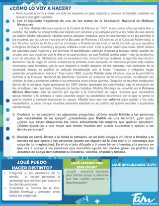  Para ayudar a otros y otras, no solo se requiere un gran corazón y deseos de hacerlo, también se
requiere una gran valentía.
4. Lee el siguiente fragmento de uno de los textos de la Asociación Nacional de Médicas
Mexicanas.
La Dra. Matilde Montoya nació en la Ciudad de México en 1857. A los cuatro años ya sabía leer y
escribir. Su padre no comprendía ese interés por estudiar y se enojaba porque las niñas de esa época
no debían recibir educación. Matilde quería estudiar medicina, pero en ese tiempo no se les permitía a
las mujeres, por lo que se inscribió en la Escuela de Parteras y Obstetras de la Casa de Maternidad, a
los 16 años recibió su título y se fue a trabajar a Puebla donde tuvo un éxito rotundo ya que ayudaba
a mujeres de bajos recursos y mujeres solteras a dar a luz. Con el poco dinero que tenía, tomó clases
en escuelas para mujeres y así terminar el bachillerato, además empezó a trabajar como auxiliar de
cirugía con dos doctores que le dieron la oportunidad, ya que Matilde quería saber más de anatomía,
y en su estudios de Obstetricia solo le enseñaron los conocimientos relativos al aparato reproductor
femenino. Se le negó en varias ocasiones la entrada a las escuelas de medicina porque solo estaba
reservada para hombres, por lo que empezó a recibir ataques de los sectores más radicales de la
sociedad, incluso se publicó un artículo encabezado con la frase: “Impúdica y peligrosa mujer
pretende convertirse en médica”. Fue hasta 1882, cuando Matilde tenía 24 años, que se le permitió la
entrada a la Escuela Nacional de Medicina. Durante su estancia en la universidad, no faltaron las
críticas, burlas y protestas debido a su presencia como única alumna. Después de muchos obstáculos
dentro de la escuela, logró graduarse en 1887 siendo aprobada por unanimidad bajo el escrutinio de
los sinodales más rigurosos. Después de tantas batallas, Matilde Montoya se convirtió en la Primera
Médica Mexicana; ella se esforzó por ayudar a la comunidad de bajos recursos que necesitaba
apoyo médico y le cobraba a cada paciente según su posibilidad económica por lo que la gente la
quería mucho y siempre buscaban su apoyo. Matilde tuvo que ser valiente para ayudar a los más
necesitados, a pesar de que muchas personas estaban en su contra por querer estudiar y superarse
siendo mujer.
5. Contesta en tu cuaderno las siguientes preguntas: ¿Cómo ayudó Matilde a las personas
que necesitaron de su apoyo?, ¿consideras que Matilde es una heroína?, ¿por qué?,
¿crees que estas situaciones las viven actualmente las mujeres que quieren estudiar?,
¿Cómo ayudarías a una mujer que recibe insultos por querer superarse y apoyar a las
demás personas?
6. Realiza un cartel. Divide a la mitad la cartulina, en un lado dibuja a un héroe o heroína y la
manera en que apoya a las personas (puede ser alguien de la vida real o un personaje que
salga de tu imaginación). En el otro lado dibujate a ti como héroe o heroína y la manera en
que vas a apoyar a las personas que necesitan ayuda. No olvides poner en práctica las
acciones de apoyo demostrando tu iniciativa, valentía, empatía y bondad.
 Pregunta a los miembros de tu
familia si tienen personas o
personaje que admiren por apoyar a
las demás personas.
 Cuéntales la historia de la Dra.
Matilde Montoya y contesten entre
todos las preguntas.
¿Logré encontrar acciones
para brindar apoyo a personas
que han sufrido exclusión o
discriminación?
 