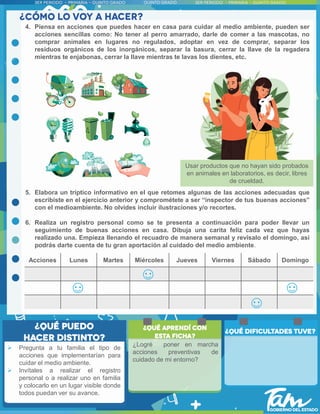 4. Piensa en acciones que puedes hacer en casa para cuidar al medio ambiente, pueden ser
acciones sencillas como: No tener al perro amarrado, darle de comer a las mascotas, no
comprar animales en lugares no regulados, adoptar en vez de comprar, separar los
residuos orgánicos de los inorgánicos, separar la basura, cerrar la llave de la regadera
mientras te enjabonas, cerrar la llave mientras te lavas los dientes, etc.
5. Elabora un tríptico informativo en el que retomes algunas de las acciones adecuadas que
escribiste en el ejercicio anterior y comprométete a ser “inspector de tus buenas acciones”
con el medioambiente. No olvides incluir ilustraciones y/o recortes.
6. Realiza un registro personal como se te presenta a continuación para poder llevar un
seguimiento de buenas acciones en casa. Dibuja una carita feliz cada vez que hayas
realizado una. Empieza llenando el recuadro de manera semanal y revisalo el domingo, así
podrás darte cuenta de tu gran aportación al cuidado del medio ambiente.
Acciones Lunes Martes Miércoles Jueves Viernes Sábado Domingo
Usar productos que no hayan sido probados
en animales en laboratorios, es decir, libres
de crueldad.
 Pregunta a tu familia el tipo de
acciones que implementarían para
cuidar el medio ambiente.
 Invítales a realizar el registro
personal o a realizar uno en familia
y colocarlo en un lugar visible donde
todos puedan ver su avance.
¿Logré poner en marcha
acciones preventivas de
cuidado de mi entorno?
 