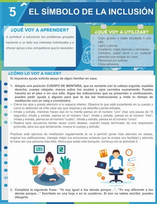 5
A contribuir a solucionar los problemas grupales
haciendo a un lado sus intereses individuales y a
ofrecer apoyo a los compañeros que lo necesiten.
Si requieres ayuda solicita apoyo de algún familiar en casa.
1. Adopta una posición CUERPO DE MONTAÑA, que es sentarte con la cabeza erguida, espalda
derecha, cuerpo relajado, manos sobre los muslos y ojos cerrados suavamente. Puedes
hacerlo en el piso o en una silla. Sigue las indicaciones que se presentan a continuación,
puedes pedir ayuda a alguien para que te lea las instrucciones y mida tu tiempo de
meditación con un reloj o cronómetro.
 Cierra los ojos y presta atención a tu espacio interior. Observa lo que está sucediendo en tu cuerpo y
como tu abdomen se infla cada vez que respiras y se desinfla cuando exhalas.
 Inhala y exhala, mientras haces eso en tu mente piensa en el número “uno” (haz una pausa de 15
segundo); inhala y exhala, piensa en el número “dos”; inhala y exhala, piensa en el número “tres”;
inhala y exhala, piensa en el número “cuatro”; inhala y exhala, piensa en el número “cinco”.
 Realiza esta secuencia tantas veces como desees, cuando hayas terminado da una respiración
profunda, abre tus ojos lentamente, mueve tu cuerpo y estíralo.
Practicar este ejercicio de meditación regularmente te va a permitir poner más atención en clases,
mejorar tus calificaciones, manejar mejor tus emociones evitando que te enojes con facilidad y además
te hace ser una persona más feliz. Ahora que estás más tranquilo, continua con la actividad 2.
2. Completa la siguiente frase: “Yo soy igual a los demás porque…”, “Yo soy diferente a los
demás porque…” Escríbelo en una hoja o en tu cuaderno. Si aún no sabes escribir, puedes
dibujarlo.
EL SÍMBOLO DE LA INCLUSIÓN
 Cojín grueso o toalla enrollada o una
silla.
 Lápiz o pluma.
 Cuaderno, hojas blancas o recicladas.
 Cartulina, papel bond o un material
parecido que tengas en casa.
 Plumones y/o colores.
 Cinta adhesiva.
 