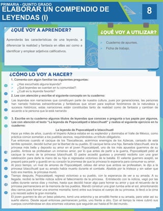 8
Aprenderás las características de una leyenda, a
diferenciar la realidad y fantasía en ellas así como a
identificar y emplear adjetivos calificativos.
 Cuaderno de apuntes.
 Ficha de trabajo.
1. Comenta con algún familiar las siguientes preguntas:
3. Escribe en tu cuaderno algunos títulos de leyendas que conoces o pregunta a tus papás por algunos.
Lee con atención el texto “La leyenda de Popocatépetl e Iztaccíhuatl” y realiza el siguiente ejercicio en tu
cuaderno:
 ¿Has escuchado alguna leyenda?
 ¿Qué leyendas se cuentan en tu comunidad?
 ¿Cuál es tu leyenda favorita?
2. Lee con atención y escribe el siguiente concepto en tu cuaderno:
Las leyendas son narraciones que constituyen parte de nuestra cultura, pues por generaciones, las personas
han narrado historias extraordinarias y fantásticas que sirven para explicar fenómenos de la naturaleza y
sucesos históricos; estas narraciones están constituidas tanto de realidad como de fantasía y cambian de
acuerdo a la persona que la está narrando
La leyenda de Popocatépetl e Iztaccíhuatl
Hace ya miles de años, cuando el Imperio Azteca estaba en su esplendor y dominaba el Valle de México, como
práctica común sometían a los pueblos vecinos, requiriéndoles un tributo obligatorio.
Fue entonces cuando el cacique de los Tlaxcaltecas, acérrimos enemigos de los Aztecas, cansado de esta
terrible opresión, decidió luchar por la libertad de su pueblo. El cacique tenía una hija, llamada Iztaccíhuatl, era la
princesa más bella y deposito su amor en el joven Popocatépetl, uno de los más apuestos guerreros de su
pueblo. Ambos se profesaban un inmenso amor, por lo que antes de partir a la guerra, Popocatépetl pidió al
cacique la mano de la princesa Iztaccíhuatl. El padre accedió gustoso y prometió recibirlo con una gran
celebración para darle la mano de su hija si regresaba victorioso de la batalla. El valiente guerrero aceptó, se
preparó para partir y guardó en su corazón la promesa de que la princesa lo esperaría para consumar su amor.
Al poco tiempo, un rival de amores de Popocatépetl, celoso del amor que ambos se profesaban, le dijo a la
princesa Iztaccíhuatl que su amado había muerto durante el combate. Abatida por la tristeza y sin saber que
todo era mentira, la princesa murió.
Tiempo después, Popocatépetl, regresó victorioso a su pueblo, con la esperanza de ver a su amada. A su
llegada, recibió la terrible noticia sobre el fallecimiento de la princesa. Entristecido con la noticia, vagó por las
calles durante varios días y noches, hasta que decidió hacer algo para honrar su amor y que el recuerdo de la
princesa permaneciera en la memoria de los pueblos. Mandó construir una gran tumba ante el sol, amontonando
diez cerros para formar una enorme montaña; tomó entre sus brazos el cuerpo de su princesa, lo llevó a la cima
y lo recostó sobre la gran montaña.
El joven guerrero le dio un beso póstumo, tomó una antorcha y se arrodilló frente a su amada, para velar así su
sueño eterno. Desde aquel entonces permanecen juntos, uno frente a otro. Con el tiempo la nieve cubrió sus
cuerpos convirtiéndose en dos enormes volcanes que seguirán así hasta el fin del mundo.
ELABORAR UN COMPENDIO DE
LEYENDAS (I)
 