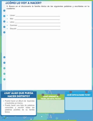  Puedo hacer un álbum de leyendas
e ilustrarlas yo mismo.
 Puedo hacer una lista de palabras
conocidas y escribir todas las
palabras posibles de su familia
léxica.
5. Busca en el diccionario la familia léxica de las siguientes palabras y escríbelas en tu
cuaderno
 Llorar: ____________________________________________
 Mal : _____________________________________________
 Libro: _____________________________________________
 Caminar: __________________________________________
 Discutir: ___________________________________________
 