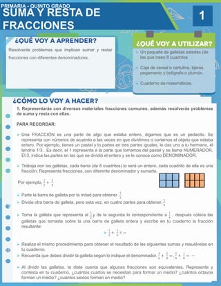 SUMA Y RESTA DE
FRACCIONES
1
Resolverás problemas que implican sumar y restar
fracciones con diferentes denominadores.
 Un paquete de galletas saladas (de
las que traen 8 cuadritos
 Caja de cereal o cartulina, tijeras,
pegamento y bolígrafo o plumón.
 Cuaderno de matemáticas.
1. Representarás con diversos materiales fracciones comunes, además resolverás problemas
de suma y resta con ellas.
PARA RECORDAR:
 Una FRACCIÓN es una parte de algo que estaba entero, digamos que es un pedacito. Se
representa con números de acuerdo a las veces en que dividimos o cortamos el objeto que estaba
entero. Por ejemplo, tienes un pastel y lo partes en tres partes iguales, le das uno a tu hermano, él
tendría 1/3. Es decir, el 1 representa a la parte que tomamos del pastel y se llama NUMERADOR.
El 3, indica las partes en las que se dividió el entero y se le conoce como DENOMINADOR.
 Trabaja con las galletas, cada barra (de 8 cuadritos) lo será un entero, cada cuadrito de ella es una
fracción. Representa fracciones, con diferente denominador y sumarla.
Por ejemplo,
1
2
+
1
4
 Parte la barra de galleta por la mitad para obtener
1
2
 Divide otra barra de galleta, pero esta vez, en cuatro partes para obtener.
1
4
 Toma la galleta que representa al
1
2
y de la segunda lo correspondiente a
1
4
, después coloca las
galletas que tomaste sobre la una barra de galleta entera y escribe en tu cuaderno la fracción
resultante:

1
2
+
1
4
= --
 Realiza el mismo procedimiento para obtener el resultado de las siguientes sumas y resuélvelas en
tu cuaderno.
 Recuerda que debes dividir la galleta según lo indique el denominador.
3
6
+
2
8
= .
2
4
+
1
8
= −
 Al dividir las galletas, te diste cuenta que algunas fracciones son equivalentes. Representa y
contesta en tu cuaderno, ¿cuántos cuartos se necesitan para formar un medio? ¿cuántos octavos
forman un medio? ¿cuántos sextos forman un medio?
 