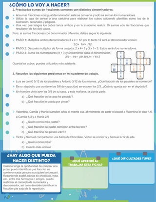 2. Practica las sumas de fracciones comunes con distintos denominadores.
Pero, si sumas fracciones con denominador diferente, debes seguir lo siguiente:
 PASO 1: Multiplica ambos denominadores 3 x 4 = 12, por lo tanto 12 será el denominador común:
2/3+ 1/4= /12
 PASO 2: Después multiplica de forma cruzada: 2 x 4= 8 y 3 x 1= 3. Estos serán los numeradores.
 PASO 3: Suma los numeradores (8 + 3) y únicamente pasa el denominador.
2/3+ 1/4= (8+3)/12= 11/12
Guarda los cubos, puedes utilizarlos más adelante.
3. Resuelve los siguientes problemas en mi cuaderno de trabajo.
 Luis se comió 5/12 de los pasteles y Antonio 3/12 de los mismos. ¿Qué fracción de los pasteles se comieron?
 De un depósito que contiene los 5/6 de capacidad se extraen los 2/3. ¿Cuánto queda aún en el depósito?
 Un hombre pintó ayer los 3/8 de su casa, y esta mañana, la quinta parte.
a) ¿Qué fracción de la casa ha pintado?
b) ¿Qué fracción le queda por pintar?
 Valentina, Camila y Hania cumplen años el mismo día, al momento de partir el pastel a Valentina le toco 1/6,
a Camila 1/3 y a Hania 2/6
a) ¿Quién comió más pastel?
b) ¿Qué fracción de pastel comieron entre las tres?
c) ¿Qué fracción del pastel sobro?
 Víctor y Samuel compartieron una barra de Chocolate, Víctor se comió ¾ y Samuel 4/12 de ella.
a) ¿Quién comió más?
b) Cuánto más comió?
 Al sumar fracciones con igual denominador, este se conserva y solo se suman los numeradores.
 Utiliza la caja de cereal o una cartulina para elaborar los cubos utilizando plantillas como las de la
ilustración, recórtalos y pégalos.
 Una vez que tengas los cubos lanza ambos y en tu cuaderno realiza 10 sumas con las fracciones que
resultaron de los dos cubos.
Cuando tenga la oportunidad de comprar una
pizza, puedo identificar que fracción se
comieron cada persona con quien la compartí.
Repartiendo pastel, barras de chocolate, fruta,
etc., entre mis hermanos o amigos, puedo
reafirmar el concepto de numerador y
denominador, así como también identificar la
fracción que surja de la repartición.
 