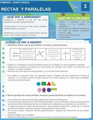 3
 Palillos o cotonetes, hoja de
máquina o de cuaderno y
pegamento.
 Tres hojas de máquina cortadas por
la mitad de manera horizontal,
colores y regla.
 Colores rojo, azul y verde.
 Transportador
1. Identifica y define a las rectas paralelas, secantes y perpendiculares.
 Observa a tu alrededor y trata de identificar rectas en los objetos, ya sean paralelas o secantes.
 Dibuja en tu cuaderno los objetos que observaste, por ejemplo, una puerta, una televisión, una
ventana, un cuadro, etcétera.
 Remarca con color rojo las rectas paralelas y con azul las rectas secantes.
 Con palillos o cotonetes forma las siguientes figuras, Pégalos del lado izquierdo de la hoja de
máquina y en el lado derecho escribe qué tipo de rectas observas en cada figura (paralelas,
secantes y perpendiculares
2. Busca ejemplos de rectas paralelas, secantes y perpendiculares en objetos de mi entorno
 Con la mitad de cada una de las hojas elaborarás tarjetas de definiciones:
 La primera tarjeta tendrá como título “Rectas paralelas”, copia la definición y dibujo correspondiente
que está al inicio, posteriormente harás un dibujo que la represente, por ejemplo, las vías del tren.
 La segunda tarjeta se titulará “Rectas secantes”, copia también la definición y dibujo que en la parte
superior se presentó. Igualmente buscaras ejemplos para representarla
 En la última tarjeta, escribirás “Rectas perpendiculares”, seguirás las indicaciones de las tarjetas
anteriores.
 Pega las tarjetas en tu cuaderno.
 Realiza un dibujo libre en el que integres los tres tipos de rectas dentro de los objetos.
Dos líneas son
paralelas porque no
tienen ningún punto
en común y al
prolongarlas jamás
se cruzan o unen.
Dos líneas son
secantes cuando
tienen un punto en
común que las
corta.
Dos líneas son
perpendiculares,
cuando al
cortarse, forman
cuatro partes
iguales.
RECTAS Y PARALELAS
Identificarás y definirás lo que son las rectas
paralelas, secantes y perpendiculares
Trazarás figuras en las que haya rectas paralelas,
perpendiculares y oblicuas.
Identificarás que las rectas secantes forman ángulos
rectos, o bien ángulos agudos y obtusos.
 