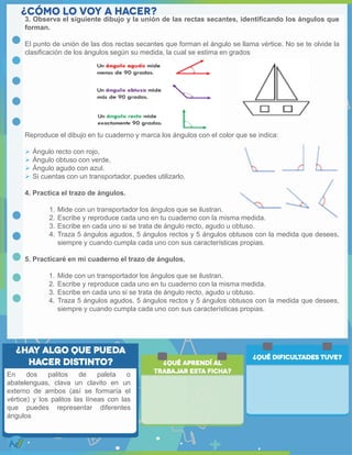 3. Observa el siguiente dibujo y la unión de las rectas secantes, identificando los ángulos que
forman.
El punto de unión de las dos rectas secantes que forman el ángulo se llama vértice. No se te olvide la
clasificación de los ángulos según su medida, la cual se estima en grados
Reproduce el dibujo en tu cuaderno y marca los ángulos con el color que se indica:
 Ángulo recto con rojo,
 Ángulo obtuso con verde,
 Ángulo agudo con azul.
 Si cuentas con un transportador, puedes utilizarlo.
4. Practica el trazo de ángulos.
1. Mide con un transportador los ángulos que se ilustran.
2. Escribe y reproduce cada uno en tu cuaderno con la misma medida.
3. Escribe en cada uno si se trata de ángulo recto, agudo u obtuso.
4. Traza 5 ángulos agudos, 5 ángulos rectos y 5 ángulos obtusos con la medida que desees,
siempre y cuando cumpla cada uno con sus características propias.
5. Practicaré en mi cuaderno el trazo de ángulos.
1. Mide con un transportador los ángulos que se ilustran.
2. Escribe y reproduce cada uno en tu cuaderno con la misma medida.
3. Escribe en cada uno si se trata de ángulo recto, agudo u obtuso.
4. Traza 5 ángulos agudos, 5 ángulos rectos y 5 ángulos obtusos con la medida que desees,
siempre y cuando cumpla cada uno con sus características propias.
En dos palitos de paleta o
abatelenguas, clava un clavito en un
externo de ambos (así se formaría el
vértice) y los palitos las líneas con las
que puedes representar diferentes
ángulos
 