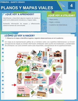 PLANOS Y MAPAS VIALES
4
Identificarás y describiré algunos lugares de interés a
partir de la elaboración de planos y mapas viales.
Extraerás información de mapas y reflexionarás
sobre la manera de comunicarla.
.
 Mapa anexo.
 Regla y colores.
 Cuaderno de matemáticas
1. Observa el mapa e identifica lugares, registro observaciones en mi cuaderno.
Un mapa es la representación gráfica de un territorio sobre una superficie bidimensional. La función
principal de los mapas es brindar información sintetizada sobre puntos de localización y coordenadas
de orientación, así como también sobre rutas disponibles, características de la superficie terrestre.
 