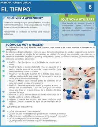 EL TIEMPO 6
Elaborarás un reloj de agua para reflexionar sobre los
instrumentos utilizados en la antigüedad para medir el
tiempo y los compares con los actuales.
Relacionarás las unidades de tiempo para resolver
problemas.
 Una botella de plástico grande y
transparente, tijeras, compás o
chincheta, plumón indeleble,
colorante alimenticio, cronómetro.
 Cuaderno de matemáticas
1. Construirás un reloj antiguo para conocer una manera de como median el tiempo en la
antigüedad
En el antiguo Egipto utilizaban relojes de agua llamados clepsidras, los usaban especialmente durante
la noche, cuando los relojes de sol perdían su utilidad. Construye una clepsidra, para ello vas a
necesitar una botella de plástico grande y transparente, tijeras, compás o chincheta, plumón indeleble,
colorante alimenticio, cronómetro.
 PASO 1: Con las tijeras, corta la botella de plástico por la
mitad.
 PASO 2: Quita el tapón a la botella y haz un agujerito en el
centro con la punta de un compás o con una chincheta.
Después vuelve a tapar la botella.
 PASO 3: Pon la parte superior de la botella boca abajo y
colócala dentro de la otra mitad, de forma que la parte de
arriba quede mirando hacia abajo.
 PASO 4: Mezcla unas cuantas gotas de colorante en un
vaso con agua y prepara el cronómetro.
 PASO 5: Vierte el agua en la botella y empieza a medir el
tiempo con el cronómetro. Cada vez que pase un minuto
dibuja una línea en la parte inferior de la botella a la altura
del nivel del agua
 PASO 6: Cuando toda el agua haya caído en el fondo de la
botella, vuelve a verterla en la parte
 superior y cuenta los minutos que pasan conforme vaya
bajando. ¡Listo! La botella de agua se ha convertido en un
reloj.
2. Contesta en tu cuaderno:
 ¿Qué puedes medir con tu clepsidra?
 ¿Sería útil para medir el tiempo que tardas en cepillar tus dientes?
 ¿Serviría para medir el tiempo que pasas en la escuela? ¿por qué?
 ¿Cuántos segundos transcurren en un minuto?
 ¿Con qué otros instrumentos se puede medir el tiempo?
 
