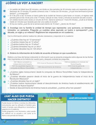  Un partido de fútbol dura 90 minutos y se divide en dos periodos de 45 minutos cada uno separados por un
descanso de 15 minutos. El partido comenzó a las 11 horas con 30 minutos. ¿A qué hora terminará el primer
tiempo?, ¿y el segundo?
 El 3 de junio a las 10 horas un barco parte de la ciudad de Veracruz para hacer un crucero, el regreso está
previsto para el día 18 de junio a las 17 horas. Calcula en días, horas y minutos la duración de este crucero.
 Un ciclista recorre ocho veces un circuito de 8 km. Gana la carrera en 1 hora 44 minutos. ¿Cuál es el tiempo
medio en minutos que necesita para dar una vuelta al circuito?
 Si hoy es martes ¿qué día de la semana será dentro de 10 días?, ¿dentro de 30 días?
3. Investiga con tu familia la unidad de tiempo que representa: una quincena, un bimestre,
trimestre, un semestre. Pregunta ¿a cuántos años equivale un lustro o quinquenio? ¿una
década, un siglo y un milenio? Registrare las respuestas en mi cuaderno.
Con la información anterior realiza los cálculos necesarios y responde en tu cuaderno:
 ¿Cuántos días hay en 12 semanas?
 ¿Cuántos meses hay en 12 años?
 ¿Cuántos lustros hay en 15 años?
 ¿Cuántos bimestres hay en un año?
 ¿Cuántas décadas hay en 120 años?
4. Ordena la información de la tabla de acuerdo al tiempo en que sucedieron.
Elabora una línea del tiempo ordenando la información que se presenta enseguida sobre algunas de las fechas
más importantes en la historia de nuestro país y después contesta las preguntas.
 ¿Cuántos siglos transcurrieron desde la conquista de México-Tenochtitlan hasta la Independencia
de México?
 ¿Cuántas décadas pasaron desde el inicio de la guerra de Independencia hasta el inicio de la
Revolución Mexicana?
 ¿Cuántas décadas hay en un siglo?
 ¿Cuántos lustros transcurrieron desde el descubrimiento de América hasta el establecimiento del
virreinato de Nueva España?
 Desde el descubrimiento de América hasta la actualidad, ¿cuántos años han pasado?
1821 México proclamó su
independencia de España.
1910 inicia la Revolución Mexicana.
1535 se establece el virreinato de
Nueva España.
1521 los españoles lograron la
conquista de México-Tenochtitlan.
1492 descubrimiento de América.
1810 inicia la guerra de
Independencia.
Puedo buscar en libros o revistas los diferentes
instrumentos que ha utilizado el hombre para
medir el tiempo, para dibujarlos o recortarlos y
pegarlos en el cuaderno.
Puedo preguntar a mis hermanos, cada cuando
los califican en su escuela y ver como se le
llama a ese periodo de tiempo.
 