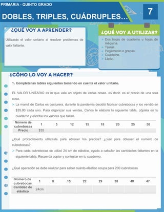 DOBLES, TRIPLES, CUÁDRUPLES…
7
Utilizarás el valor unitario al resolver problemas de
valor faltante.
 Dos hojas de cuaderno u hojas de
máquina.
 Tijeras.
 Pegamento o grapas.
 Cuaderno.
 Lápiz.
1. Completa las tablas siguientes tomando en cuenta el valor unitario.
EL VALOR UNITARIO es lo que vale un objeto de varias cosas, es decir, es el precio de una sola
cosa.
 La mamá de Carlos es costurera, durante la pandemia decidió fabricar cubrebocas y los vendió en
$35.00 cada uno. Para organizar sus ventas, Carlos le elaboró la siguiente tabla, cópiala en tu
cuaderno y escribe los valores que faltan.
¿Qué procedimiento utilizaste para obtener los precios? ¿cuál para obtener el número de
cubrebocas?
 Para cada cubrebocas se utilizó 24 cm de elástico, ayuda a calcular las cantidades faltantes en la
siguiente tabla. Recuerda copiar y contestar en tu cuaderno.
¿Qué operación se debe realizar para saber cuánto elástico ocupa para 200 cubrebocas
Número de
cubrebocas
1 5 12 15 18 20 25 50
Precio $35
Número de
cubrebocas
1 8 15 22 29 38 40 47
Cantidad de
elástico
24cm
 
