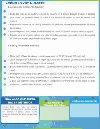 2. Juega con tu familia a “La taquería”.
 Corta dos hojas de tu cuaderno u hojas de máquina en 8 partes, después grápalas o pégalas
para hacer una pequeña libreta de notas donde tomarás el pedido, tú serás el mesero o la
mesera.
 Elige el valor unitario de los tacos y ofrécelos a las personas con las que vives quienes serán los
comensales.
 Escribe el pedido en tu libreta, anota el nombre del cliente, el número de tacos y el total a pagar.
 Cuando termines el juego elabora una tabla como las anteriores, pero esta vez con la cantidad
de tacos que te pidió cada comensal y el total a pagar.
3. Copia y resuelve los problemas.
 María pagó $78 por 6 melones, ¿cuánto pagará por 10, 20, 25, 50 y por 100 melones?
 Jesús trabaja en un autolavado, le pagan $800 por 5 días de trabajo, ¿cuánto ganará si trabaja 1
día, 2 días, 8 días, 20 días y por ½ día de trabajo?
 En una sala de cine caben 45 personas, ¿cuántas personas caben en 3, 6, 9, 10 y 12 salas de
cine?
 Un kilogramo de tortillas cuesta $14, ¿cuánto costarán ½ kg, ¼ kg, 2, 6, 10 y 13 kg de tortillas?
 Luis y Pepe realizaron trabajos de albañilería en una casa, Luis trabajó 3 días y Pepe únicamente
2 días. Les pagaron $6000 por el trabajo, si se reparten de manera proporcional según los días
trabajados, ¿cuánto dinero le toca a cada quién?
Puedes hacer una tabla de ahorro,
iniciando con una cierta cantidad al día,
por ejemplo $8 pesos, calcula cuanto
tenderas si ahorras en diferente cantidad
de días.
 