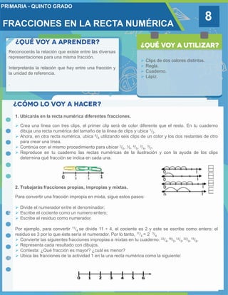 FRACCIONES EN LA RECTA NUMÉRICA
8
Reconocerás la relación que existe entre las diversas
representaciones para una misma fracción.
Interpretarás la relación que hay entre una fracción y
la unidad de referencia.
.
 Clips de dos colores distintos.
 Regla.
 Cuaderno.
 Lápiz.
1. Ubicarás en la recta numérica diferentes fracciones.
 Crea una línea con tres clips, el primer clip será de color diferente que el resto. En tu cuaderno
dibuja una recta numérica del tamaño de la línea de clips y ubica 1/3.
 Ahora, en otra recta numérica, ubica 6/8 utilizando seis clips de un color y los dos restantes de otro
para crear una línea.
 Continúa con el mismo procedimiento para ubicar 2/6, ½, 4/5, 2/4, 3/7.
 Reproduce en tu cuaderno las rectas numéricas de la ilustración y con la ayuda de los clips
determina qué fracción se indica en cada una.
2. Trabajarás fracciones propias, impropias y mixtas.
Para convertir una fracción impropia en mixta, sigue estos pasos:
 Divide el numerador entre el denominador;
 Escribe el cociente como un numero entero;
 Escribe el residuo como numerador.
Por ejemplo, para convertir 11/4 se divide 11 ÷ 4, el cociente es 2 y este se escribe como entero; el
residuo es 3 por lo que éste sería el numerador. Por lo tanto, 11/4 = 2 3/4
 Convierte las siguientes fracciones impropias a mixtas en tu cuaderno: 22/4,18/5,12/2,32/9,15/6.
 Representa cada resultado con dibujos.
 Contesta: ¿Qué fracción es mayor? ¿cuál es menor?
 Ubica las fracciones de la actividad 1 en la una recta numérica como la siguiente:
 