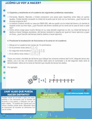 3. Copiarás y resolverás en el cuaderno los siguientes problemas razonados.
 Fernanda, Beatriz, Marcela y Cristal compraron una pizza para repartirse entre ellas en partes
iguales. Cristal decidió compartir la mitad de la parte que le tocó con su hermana, ¿qué fracción de
la pizza entera le dio?
 La señora Cristina vendió su casa por $600 000, ella se quedó con la mitad del dinero y lo demás lo
repartió entre sus tres hijos, ¿qué fracción del dinero recibido por la venta de la casa le tocó a cada
hijo?
 Como ahora Jorge pasa mucho tiempo en su casa decidió organizar su día. La mitad del tiempo la
dedica a hacer trabajos escolares, del tiempo restante lo reparte por igual en hacer ejercicio y jugar
en línea, ¿qué fracción del tiempo total lo dedica a hacer ejercicio.
4. Practicaré la localización de fracciones en la recta en mi cuaderno.
 Dibuja en tu cuaderno tres rectas de 10 centímetros:
 En la primera recta ubica 2
1
4
,
3
2
, 1
3
4
;
 En segunda recta localiza 2
1
5
,
4
10
,
4
5
,
13
10
,
8
5
,
19
10
;
 En la última recta indica 3
9
4
,
5
2
,
11
4
,
7
2
,
15
4
Traza una recta y divídela de tal forma que indique los números enteros del 0 al 6, después lanza dos
dados, uno a la vez, el número del primer dado será el numerador y el del segundo dado será el
denominador. Ubica en la recta la fracción que resulte de lanzar los dados.
Por ejemplo:
Puedes trazar en el suelo o piso una recta,
pedirles a tus hermanos que la dividan de
acuerdo a sus pasos y marquen con gis o
algún objeto. Te podrás dar cuenta que una
misma medida puede tener diferentes tipos
de fracciones de acuerdo as divisiones con
que la cortes.
 