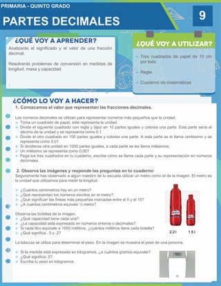 PARTES DECIMALES 9
Analizarás el significado y el valor de una fracción
decimal.
Resolverás problemas de conversión en medidas de
longitud, masa y capacidad.
.
 Tres cuadrados de papel de 10 cm
por lado
 Regla.
 Cuaderno de matemáticas
1. Conozcamos el valor que representan las fracciones decimales.
Los números decimales se utilizan para representar números más pequeños que la unidad.
 Toma un cuadrado de papel, este representa la unidad.
 Divide el siguiente cuadrado con regla y lápiz en 10 partes iguales y colorea una parte. Esta parte sería el
décimo de la unidad y se representa como 0.1
 Divide el otro cuadrado en 100 partes iguales y colorea una parte. A esta parte se le llama centésimo y se
representa como 0.01
 Si dividieras otra unidad en 1000 partes iguales, a cada parte se les llama milésimos.
 Un milésimo se representa como 0.001
 Pega los tres cuadrados en tu cuaderno, escribe cómo se llama cada parte y su representación en números
decimales.
2. Observa las imágenes y responde las preguntas en tu cuaderno:
Seguramente has observado a algún maestro de tu escuela utilizar un metro como el de la imagen. El metro es
la unidad que utilizamos para medir la longitud.
 ¿Cuántos centímetros hay en un metro?
 ¿Qué representan los números escritos en el metro?
 ¿Qué significan las líneas más pequeñas marcadas entre el 0 y el 10?
 ¿A cuántos centímetros equivale ½ metro?
Observa las botellas de la imagen.
 ¿Qué capacidad tiene cada una?
 ¿La capacidad está expresada en números enteros o decimales?
 Si cada litro equivale a 1000 mililitros, ¿cuántos mililitros tiene cada botella?
 ¿Qué significa . 5 y .2?
La báscula se utiliza para determinar el peso. En la imagen se muestra el peso de una persona.
 Si la medida está expresada en kilogramos, ¿a cuántos gramos equivale?
 ¿Qué significa .5?
 Escribe tu peso en kilogramos.
2.2 l 1.5 l
 