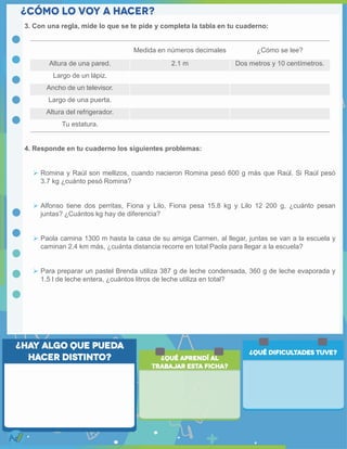 3. Con una regla, mide lo que se te pide y completa la tabla en tu cuaderno:
4. Responde en tu cuaderno los siguientes problemas:
 Romina y Raúl son mellizos, cuando nacieron Romina pesó 600 g más que Raúl. Si Raúl pesó
3.7 kg ¿cuánto pesó Romina?
 Alfonso tiene dos perritas, Fiona y Lilo, Fiona pesa 15.8 kg y Lilo 12 200 g, ¿cuánto pesan
juntas? ¿Cuántos kg hay de diferencia?
 Paola camina 1300 m hasta la casa de su amiga Carmen, al llegar, juntas se van a la escuela y
caminan 2.4 km más, ¿cuánta distancia recorre en total Paola para llegar a la escuela?
 Para preparar un pastel Brenda utiliza 387 g de leche condensada, 360 g de leche evaporada y
1.5 l de leche entera, ¿cuántos litros de leche utiliza en total?
Medida en números decimales ¿Cómo se lee?
Altura de una pared. 2.1 m Dos metros y 10 centímetros.
Largo de un lápiz.
Ancho de un televisor.
Largo de una puerta.
Altura del refrigerador.
Tu estatura.
 