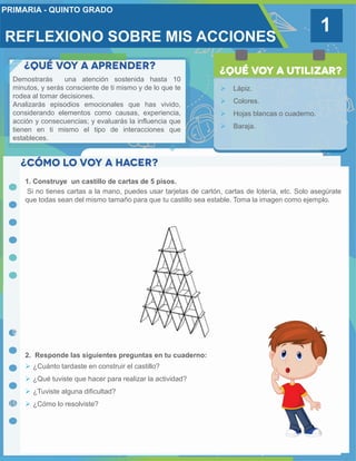 1
Demostrarás una atención sostenida hasta 10
minutos, y serás consciente de ti mismo y de lo que te
rodea al tomar decisiones.
Analizarás episodios emocionales que has vivido,
considerando elementos como causas, experiencia,
acción y consecuencias; y evaluarás la influencia que
tienen en ti mismo el tipo de interacciones que
estableces.
 Lápiz.
 Colores.
 Hojas blancas o cuaderno.
 Baraja.
1. Construye un castillo de cartas de 5 pisos.
Si no tienes cartas a la mano, puedes usar tarjetas de cartón, cartas de lotería, etc. Solo asegúrate
que todas sean del mismo tamaño para que tu castillo sea estable. Toma la imagen como ejemplo.
2. Responde las siguientes preguntas en tu cuaderno:
 ¿Cuánto tardaste en construir el castillo?
 ¿Qué tuviste que hacer para realizar la actividad?
 ¿Tuviste alguna dificultad?
 ¿Cómo lo resolviste?
REFLEXIONO SOBRE MIS ACCIONES
 