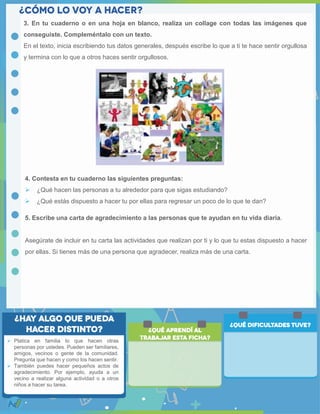 3. En tu cuaderno o en una hoja en blanco, realiza un collage con todas las imágenes que
conseguiste. Compleméntalo con un texto.
En el texto, inicia escribiendo tus datos generales, después escribe lo que a ti te hace sentir orgullosa
y termina con lo que a otros haces sentir orgullosos.
4. Contesta en tu cuaderno las siguientes preguntas:
 ¿Qué hacen las personas a tu alrededor para que sigas estudiando?
 ¿Qué estás dispuesto a hacer tu por ellas para regresar un poco de lo que te dan?
5. Escribe una carta de agradecimiento a las personas que te ayudan en tu vida diaria.
Asegúrate de incluir en tu carta las actividades que realizan por ti y lo que tu estas dispuesto a hacer
por ellas. Si tienes más de una persona que agradecer, realiza más de una carta.
 Platica en familia lo que hacen otras
personas por ustedes. Pueden ser familiares,
amigos, vecinos o gente de la comunidad.
Pregunta que hacen y como los hacen sentir.
 También puedes hacer pequeños actos de
agradecimiento. Por ejemplo, ayuda a un
vecino a realizar alguna actividad o a otros
niños a hacer su tarea.
 