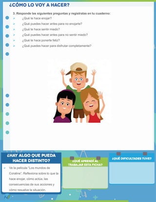 3. Responde las siguientes preguntas y regístralas en tu cuaderno:
 ¿Qué te hace enojar?
 ¿Qué puedes hacer antes para no enojarte?
 ¿Qué te hace sentir miedo?
 ¿Qué puedes hacer antes para no sentir miedo?
 ¿Qué te hace ponerte feliz?
 ¿Qué puedes hacer para disfrutar completamente?
 Ve la película “Los mundos de
Coraline”. Reflexiona sobre lo que la
hace enojar, cómo actúa, las
consecuencias de sus acciones y
cómo resuelve la situación.
 