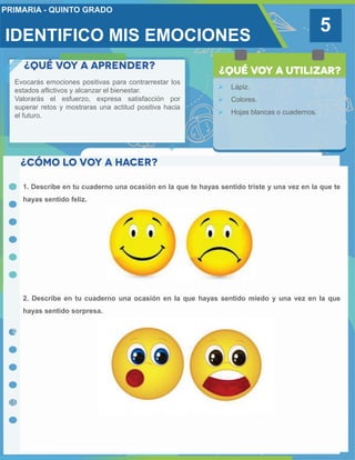 5
Evocarás emociones positivas para contrarrestar los
estados aflictivos y alcanzar el bienestar.
Valorarás el esfuerzo, expresa satisfacción por
superar retos y mostraras una actitud positiva hacia
el futuro.
 Lápiz.
 Colores.
 Hojas blancas o cuadernos.
1. Describe en tu cuaderno una ocasión en la que te hayas sentido triste y una vez en la que te
hayas sentido feliz.
2. Describe en tu cuaderno una ocasión en la que hayas sentido miedo y una vez en la que
hayas sentido sorpresa.
IDENTIFICO MIS EMOCIONES
 
