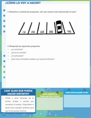 3. Resuelve y contesta las preguntas: ¿En qué número esta estacionado el auto?
4. Responde las siguientes preguntas:
 ¿Lo resolviste?
 ¿Cómo te sentiste?
 ¿Te esforzaste?
 ¿Qué otras actividades realizas que requiere esfuerzo?
 Pídele a otras personas de tu
familia, amigos o vecinos que
resuelvan el acertijo. Pregúntales si
tienen otros acertijos similares para
que tú las puedas resolver.
 