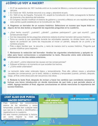  Para reafirmar tus conocimientos
acerca de los adverbios y nexos
temporales, puedes leer cualquier texto
que sea de tu interés e identificarlos y
registrarlos en tu cuaderno.
 De esta manera practicaras tu lectura,
así como mejorar tu nivel de
comprensión en la misma.
6. Hagamos un borrador de un suceso histórico: Selecciona un suceso que hayas leído en
alguno de los dos textos y responde las siguientes preguntas en tu cuaderno.
7. Revisemos la redacción del borrador: Analiza las siguientes orientaciones y apóyate en
ellas para hacer correcciones o complementar tu texto. Recuerda cómo está ordenada la
información en los dos relatos anteriores.
 El 27 de septiembre de 1821 Iturbide entró en la ciudad de México y consumó así la independencia
del país.
 En marzo de 1823, Iturbide renunció a su cargo y abandonó el país.
 En 1820 el rey de España, Fernando VII, aceptó la Constitución de Cádiz consagrando la libertad
de imprenta y los derechos del individuo
 El Congreso decidió modificar el sistema de gobierno y convirtió a México en una república federal;
este cambio quedó establecido en la Constitución de 1824.
 ¿Qué hecho ocurrió?, ¿cuándo?, ¿dónde?, ¿quiénes participaron?, ¿por qué ocurrió?, ¿qué
consecuencias trajo?
 Con las respuestas de las preguntas anteriores redacta el primer borrador del suceso histórico.
 Toma en cuenta lo que aprendiste durante las actividades pasadas, no olvides hacer uso de los
signos de puntación así como las mayúsculas al iniciar un párrafo, después de un punto y en
nombres propios.
 Pide a algún familiar que te escuche, y narra de manera oral tu suceso histórico. Pregunta qué
puedes modificar para mejorarlo.
 ¿Es claro?, ¿cómo relacionan las causas con las consecuencias?
 Indiquen el tiempo o el momento en que suceden los hechos.
 ¿Cómo están ordenados?
La narración debe estar ordenada lógica y temporalmente. Para ello, utilicen nexos y adverbios
causales (en consecuencia, por lo tanto, debido a, etcétera) y temporales (cuando, primero, después,
luego, al final, entre otros) para dar secuencia a las ideas.
8. Redacta tu texto final, después de revisar y hacer los cambios que consideres necesarios.
Incluye una breve introducción en donde menciones de qué trata y qué periodo abarca el
relato. Agrega también al final, algunas conclusiones en dónde menciones la importancia del
suceso histórico.
 