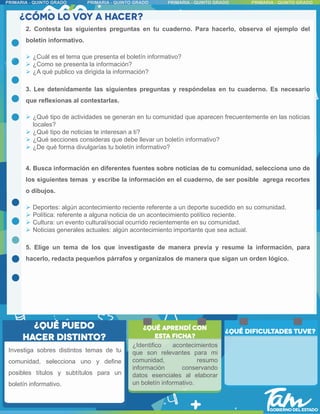 2. Contesta las siguientes preguntas en tu cuaderno. Para hacerlo, observa el ejemplo del
boletín informativo.
 ¿Cuál es el tema que presenta el boletín informativo?
 ¿Como se presenta la información?
 ¿A qué publico va dirigida la información?
3. Lee detenidamente las siguientes preguntas y respóndelas en tu cuaderno. Es necesario
que reflexionas al contestarlas.
 ¿Qué tipo de actividades se generan en tu comunidad que aparecen frecuentemente en las noticias
locales?
 ¿Qué tipo de noticias te interesan a ti?
 ¿Qué secciones consideras que debe llevar un boletín informativo?
 ¿De qué forma divulgarías tu boletín informativo?
4. Busca información en diferentes fuentes sobre noticias de tu comunidad, selecciona uno de
los siguientes temas y escribe la información en el cuaderno, de ser posible agrega recortes
o dibujos.
 Deportes: algún acontecimiento reciente referente a un deporte sucedido en su comunidad.
 Política: referente a alguna noticia de un acontecimiento político reciente.
 Cultura: un evento cultural/social ocurrido recientemente en su comunidad.
 Noticias generales actuales: algún acontecimiento importante que sea actual.
5. Elige un tema de los que investigaste de manera previa y resume la información, para
hacerlo, redacta pequeños párrafos y organízalos de manera que sigan un orden lógico.
Investiga sobres distintos temas de tu
comunidad, selecciona uno y define
posibles títulos y subtítulos para un
boletín informativo.
¿Identifico acontecimientos
que son relevantes para mi
comunidad, resumo
información conservando
datos esenciales al elaborar
un boletín informativo.
 