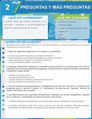2 PREGUNTAS Y MÁS PREGUNTAS
Recuerda que el boletín informativo es un texto que se reparte a un grupo de personas que comparte
el gusto por un tema en común.
1. Copia las siguientes preguntas en tu cuaderno y contéstalas.
 ¿Cuál es el propósito de publicar un boletín informativo?
 ¿Qué temática es mas atractiva para realizar un boletín informativo?
 ¿Qué secciones se integran en un boletín informativo?
 ¿Cómo se difunde el boletín informativo?
2. Investiga información referente a la situación actual ocurrida en el mundo sobre el Covid-19,
siguiendo como base las siguientes preguntas. Puedes buscar en diversas fuentes informativas
o preguntar a algún adulto.
 ¿Dónde se produjo el virus?
 ¿Cuántos países afectó el virus?
 ¿Cuánto tiempo ha durado la cuarentena en cada país?
 ¿Cuánta gente ha muerto debido al virus?
3. Lee con atención las preguntas que investigaste acerca del tema “Covid-19” y redacta otras
preguntas que te ayuden a ampliar la información. De esta manera lograrás redactar tu
boletín informativo más completo.
4. Lee detenidamente las siguientes afirmaciones e identifica los errores ortográficos. Cópialas
en tu cuaderno y reescríbelas de manera correcta en las líneas.
 Un Boletín Informativo se distribuye a un grupo de personas que comparte un interés particular
 Un boletín informativo Puede tener varias funciones; por ejemplo, mantener informado al publico
sobre temas de interés ofrecer un medio para intercambiar información en menos tiempo.
A producir textos para difundir información en tu
comunidad y considerar la convencionalidad de la
ortografía y puntuación al escribir un texto.
 Cuaderno de apuntes.
 Fichas de trabajo
 Fuentes de información como libros,
revistas, etc.
 Lápiz
 Borrador
 