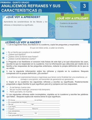 3
Aprenderás las características de las fábulas y los
refranes e interpretaré su significado.
 Cuaderno de apuntes.
 Ficha de trabajo.
1. Lee la siguiente frase. Escríbela en tu cuaderno, copia las preguntas y respóndela
2. Pregunta a tus familiares si conocen más frases de este tipo y en qué situaciones las usan,
escribe lo que te respondan en tu cuaderno. Con la información que obtuviste por medio de tu
familia y las respuestas de las preguntas anteriores, redacta tu propia definición de lo que es
un refrán.
Los refranes son expresiones breves e ingeniosas que tienen como finalidad dar una enseñanza, un
consejo o una opinión, se transmiten de generación en generación.
3. Lee la siguiente información sobre los refranes y cópiala en tu cuaderno. Después
compárala con tu propia definición. ¿Es similar?
4. Copia en tu cuaderno los siguientes refranes y escribe su significado. Posteriormente
pregúntale a algún familiar lo qué significan para él y compara con tus respuestas.
El que con lobos anda, a aullar se enseña.
 Es un hecho que sucede en la realidad?
 ¿Sabes qué significa?
 ¿Sabes cómo se llaman esas frases?
 ¿Sabes cuándo debemos usarlas?
 A mal tiempo, buena cara.
 No por mucho madrugar, amanece más temprano.
 Perro que ladra, no muerde.
5. Los siguientes refranes están incompletos, cópialos en tu cuaderno y escribe las palabras
que faltan. Después explica de manera breve lo que significan.
 En boca ___________________no entran _________________.
 En ocasiones es mejor_________________________________
 De tal _________________, tal __________________________.
 Los hijos____________________________________________
 A quien _________________ Dios lo _____________________.
 Los esfuerzos________________________________________
 Perro que _________________ no ______________________.
 Las personas que_____________________________________.
ANALICEMOS REFRANES Y SUS
CARACTERÍSTICAS (I)
 