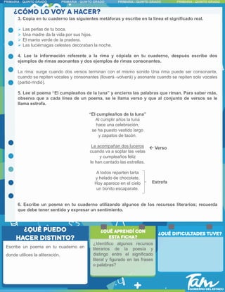 3. Copia en tu cuaderno las siguientes metáforas y escribe en la línea el significado real.
 Las perlas de tu boca.
 Una madre da la vida por sus hijos.
 El manto verde de la pradera.
 Las luciérnagas celestes decoraban la noche.
4. Lee la información referente a la rima y cópiala en tu cuaderno, después escribe dos
ejemplos de rimas asonantes y dos ejemplos de rimas consonantes.
La rima: surge cuando dos versos terminan con el mismo sonido Una rima puede ser consonante,
cuando se repiten vocales y consonantes (lloverá -volverá) y asonante cuando se repiten solo vocales
(partió-rindió).
5. Lee el poema “El cumpleaños de la luna” y encierra las palabras que riman. Para saber más,
observa que a cada línea de un poema, se le llama verso y que al conjunto de versos se le
llama estrofa.
“El cumpleaños de la luna”
Al cumplir años la luna
hace una celebración,
se ha puesto vestido largo
y zapatos de tacón.
Le acompañan dos luceros
cuando va a soplar las velas
y cumpleaños feliz
le han cantado las estrellas.
A todos reparten tarta
y helado de chocolate.
Hoy aparece en el cielo
un bonito escaparate.
6. Escribe un poema en tu cuaderno utilizando algunos de los recursos literarios; recuerda
que debe tener sentido y expresar un sentimiento.
Escribe un poema en tu cuaderno en
donde utilices la aliteración.
Estrofa
 Verso
¿Identifico algunos recursos
literarios de la poesía y
distingo entre el significado
literal y figurado en las frases
o palabras?
 