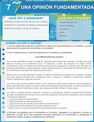 7 UNA OPINIÓN FUNDAMENTADA
1. Lee las siguientes preguntas y reflexiona:¿ alguna vez has participado en un debate?, ¿en qué
debes basar tus opiniones al participar en un debate?
2. Lee el siguiente texto, copia las preguntas en tu cuaderno y respóndelas.
LA ALIMENTACIÓN SALUDABLE
Una comida saludable consiste en elegir los alimentos que aporten los nutrientes y energía que cada
persona necesita para mantenerse sana. El desayuno a base de productos de origen animal,
carbohidratos y fibra, de preferencia durante la primera hora al despertar, y masticar bien, permiten una
adecuada alimentación y buena digestión, señaló Gabriela Chávez, responsable de Nutrición Clínica en
la Unidad Medico Quirúrgica del Hospital Juárez Centro.
Detalló que una comida saludable consiste en elegir los alimentos que aporten los nutrientes y energía
que cada persona necesita para mantenerse sana y prevenir la obesidad, hipertensión, diabetes,
anemia, osteoporosis y algunos canceres.
Las carnes rojas aportan proteína, hierro y zinc, mientras el pollo y pavo contienen menos colesterol y
grasas saturadas que ayudan a prevenir menos enfermedades cardiovasculares. Abundó que la leche y
el yogurth, contienen proteínas y calcio, esenciales para formar dientes y huesos sanos.
Las frutas y verduras aportan vitaminas, minerales y antioxidantes. También contienen fibra dietética
que baja el colesterol de la sangre, hace mas lenta la absorción del azúcar contenida en otros alimentos
y favorecen la digestión.
 ¿Cuál es el tema principal del texto?
 ¿Qué información es relevante del texto?
 ¿Cuál es el punto de vista del autor respecto a la información?
 ¿Existe una opinión personal de tu parte respecto al tema?
 Estas a favor o en contra de la opinión que expresa el autor en el texto?
3. Encierra las palabras que no entendiste en la lectura, agrégalas a tu glosario y escribe su
definición a partir de lo que entiendes del texto. Búscalas en el diccionario o pregúntale el
significado a algún adulto y complementa la definición
A identificar el punto de vista del autor de un texto y
comprender el significado de palabras desconocidas
mediante el contexto en el que se emplean.
 Cuaderno de apuntes.
 Fichas de trabajo
 Diccionario.
 Lápiz.
 Borrador.
 