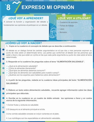 8
1. Copia en tu cuaderno el concepto de debate que se describe a continuación.
El debate es un dialogo formal de carácter argumentativo en el que dos o mas personas exponen su
punto de vista sobre un determinado tema. Las partes que conforman al debate son las personas que
están a favor y las que están en contra en las que cada parte argumenta su punto de vista sobre el tema
determinado.
2. Responde en tu cuaderno las preguntas sobre el tema “ALIMENTACIÓN SALUDABLE”.
 ¿Qué es la alimentación saludable?
 ¿Cómo te alimentas diariamente?
 ¿Qué tipos de alimentos debemos consumir?
 ¿Qué tipos de alimentos son saludables para nuestro cuerpo?
 ¿Quiénes son los expertos para hablarnos sobre alimentación?
4. A partir de las preguntas, redacta en tu cuaderno ideas principales del texto “ALIMENTACIÓN
SALUDABLE”
3. Elabora un texto sobre alimentación saludable., recuerda agregar información sobre las ideas
principales que obtuviste.
4. Escribe en tu cuaderno en un cuadro de doble entrada tus opiniones a favor y en contra
acerca de la siguiente información.
1.Comer frutas y verduras es saludable
2.El desayuno es el alimento principal en el día.
3.Una comida saludable consiste en incluir nutrientes en el plato.
4. Los nutriólogos son los especialistas en alimentación saludable.
EXPRESO MI OPINIÓN
A conocer la función y organización del debate y
fundamentar sus opiniones al participar en un debate.
 Cuaderno de apuntes.
 Fichas de trabajo
 Lápiz.
 Borrador.
 