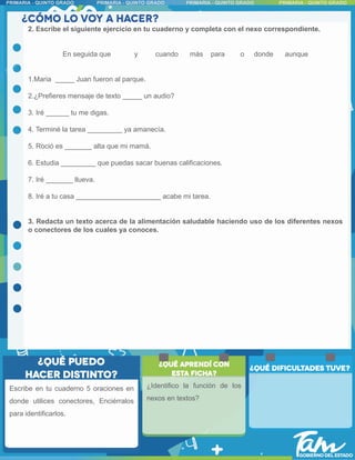 2. Escribe el siguiente ejercicio en tu cuaderno y completa con el nexo correspondiente.
En seguida que y cuando más para o donde aunque
1.Maria _____ Juan fueron al parque.
2.¿Prefieres mensaje de texto _____ un audio?
3. Iré ______ tu me digas.
4. Terminé la tarea _________ ya amanecía.
5. Roció es _______ alta que mi mamá.
6. Estudia _________ que puedas sacar buenas calificaciones.
7. Iré _______ llueva.
8. Iré a tu casa ______________________ acabe mi tarea.
3. Redacta un texto acerca de la alimentación saludable haciendo uso de los diferentes nexos
o conectores de los cuales ya conoces.
Escribe en tu cuaderno 5 oraciones en
donde utilices conectores, Enciérralos
para identificarlos.
¿Identifico la función de los
nexos en textos?
 