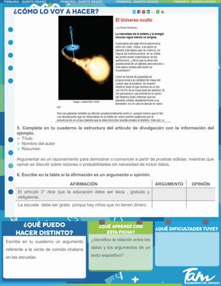Escribe en tu cuaderno un argumento
referente a la venta de comida chatarra
en las escuelas.
5. Completa en tu cuaderno la estructura del artículo de divulgación con la información del
ejemplo.
 Título
 Nombre del autor
 Resumen
Argumentar es un razonamiento para demostrar o convencer a partir de pruebas sólidas, mientras que
opinar es discutir sobre razones o probabilidades sin necesidad de incluir datos.
6. Escribe en la tabla si la afirmación es un argumento u opinión.
AFIRMACIÓN ARGUMENTO OPINIÓN
El artículo 3° dice que la educación debe ser laica , gratuita y
obligatoria.
La escuela debe ser gratis porque hay niños que no tienen dinero.
¿Identifico la relación entre los
datos y los argumentos de un
texto expositivo?
 