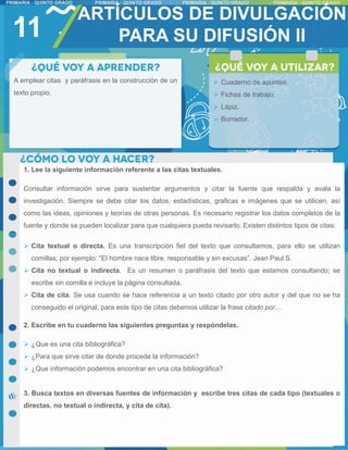 11
ARTÍCULOS DE DIVULGACIÓN
PARA SU DIFUSIÓN II
A emplear citas y paráfrasis en la construcción de un
texto propio.
 Cuaderno de apuntes.
 Fichas de trabajo.
 Lápiz.
 Borrador.
1. Lee la siguiente información referente a las citas textuales.
Consultar información sirve para sustentar argumentos y citar la fuente que respalda y avala la
investigación. Siempre se debe citar los datos, estadísticas, graficas e imágenes que se utilicen, así
como las ideas, opiniones y teorías de otras personas. Es necesario registrar los datos completos de la
fuente y donde se pueden localizar para que cualquiera pueda revisarlo. Existen distintos tipos de citas:
 Cita textual o directa. Es una transcripción fiel del texto que consultamos, para ello se utilizan
comillas; por ejemplo: “El hombre nace libre, responsable y sin excusas”. Jean Paul S.
 Cita no textual o indirecta. Es un resumen o paráfrasis del texto que estamos consultando; se
escribe sin comilla e incluye la página consultada.
 Cita de cita. Se usa cuando se hace referencia a un texto citado por otro autor y del que no se ha
conseguido el original, para este tipo de citas debemos utilizar la frase citado por…
2. Escribe en tu cuaderno las siguientes preguntas y respóndelas.
 ¿Que es una cita bibliográfica?
 ¿Para que sirve citar de donde procede la información?
 ¿Que información podemos encontrar en una cita bibliográfica?
3. Busca textos en diversas fuentes de información y escribe tres citas de cada tipo (textuales o
directas, no textual o indirecta, y cita de cita).
 