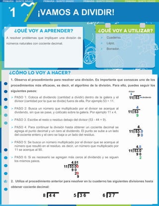 1
A resolver problemas que impliquen una división de
números naturales con cociente decimal.
1. Observa el procedimiento para resolver una división. Es importante que conozcas uno de los
procedimientos más eficaces, es decir, el algoritmo de la división. Para ello, puedes seguir los
siguientes pasos:
 PASO 1: Coloca el dividendo (cantidad a dividir) dentro de la galera y el
divisor (cantidad por la que se divide) fuera de ella. Por ejemplo 53 ÷ 11.
 PASO 2: Busca un número que multiplicado por el divisor se acerque al
dividendo, sin que se pase, y colócalo sobre la galera. Por ejemplo 11 x 4.
 PASO 3: Escribe el resto o residuo debajo del divisor (53 - 44 = 9).
 PASO 4: Para continuar la división hasta obtener un cociente decimal se
agrega el punto decimal y un cero al dividendo. El punto se sube a un lado
del cociente entero y el cero se baja a un lado del residuo.
 PASO 5: Se busca un número multiplicado por el divisor que se acerque al
número que resultó en el residuo, es decir, un número que multiplicado por
11 se acerque al 90.
 PASO 6: Si es necesario se agregan más ceros al dividendo y se siguen
los mismos pasos.
¡VAMOS A DIVIDIR!
 Cuaderno.
 Lápiz.
 Borrador.
2. Utiliza el procedimiento anterior para resolver en tu cuaderno las siguientes divisiones hasta
obtener cociente decimal:
 