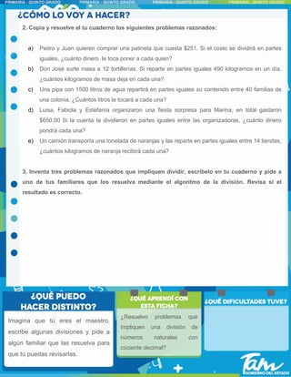 2. Copia y resuelve el tu cuaderno los siguientes problemas razonados:
a) Pedro y Juan quieren comprar una patineta que cuesta $251. Si el costo se dividirá en partes
iguales, ¿cuánto dinero le toca poner a cada quien?
b) Don José surte masa a 12 tortillerías. Si reparte en partes iguales 490 kilogramos en un día,
¿cuántos kilogramos de masa deja en cada una?
c) Una pipa con 1500 litros de agua repartirá en partes iguales su contenido entre 40 familias de
una colonia. ¿Cuántos litros le tocará a cada una?
d) Luisa, Fabiola y Estefanía organizaron una fiesta sorpresa para Marina, en total gastaron
$650.00 Si la cuenta la dividieron en partes iguales entre las organizadoras, ¿cuánto dinero
pondrá cada una?
e) Un camión transporta una tonelada de naranjas y las reparte en partes iguales entre 14 tiendas,
¿cuántos kilogramos de naranja recibirá cada una?
3. Inventa tres problemas razonados que impliquen dividir, escríbelo en tu cuaderno y pide a
uno de tus familiares que los resuelva mediante el algoritmo de la división. Revisa si el
resultado es correcto.
Imagina que tú eres el maestro,
escribe algunas divisiones y pide a
algún familiar que las resuelva para
que tú puedas revisarlas.
¿Resuelvo problemas que
impliquen una división de
números naturales con
cociente decimal?
 