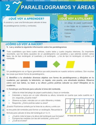 1. Lee y analiza la siguiente información sobre los paralelogramos
Todo cuadrilátero que tiene cuatro vértices, cuatro lados y cuatro ángulos interiores. Es importante
recordarte, que los lados opuestos de un paralelogramo son paralelos y que además existen varios
tipos, los de tipo rectángulo: el cuadrado y el rectángulo, y los de tipo no rectángulo: el rombo y el
romboide.
Un paralelogramo es un figura geométrica que está presente en nuestro entorno cotidiano. Son muchas
las cosas que tienen forma de paralelogramo.
2. Identifica a tu alrededor diversos objetos con forma de paralelogramos y dibújalos en tu
cuaderno, por ejemplo: la televisión, un tapete, una puerta, una almohada etcétera. Observa
cómo son sus lados, su base y su altura ¿cómo podrías calcular su área? Dibújalos en tu
cuaderno.
3. Construye una fórmula para calcular el área del romboide.
 Utiliza la mitad del pliego de papel cuadriculado y traza un romboide.
 Coloréalo y marca con un color diferente su altura, tomando en cuenta que cada cuadrito es 1
cm. responde:¿Cuánto mide?
 Observa su base, márcala con un color diferente y mídela.
 Responde: ¿Cómo podrías saber su área?
¡Exacto! Podríamos cortarlo por la línea de su altura y unirlo con
la otra parte del romboide para formar un rectángulo. Recuerdas la
fórmula para calcular el área del rectángulo a= b x h.
 ¿Cuánto mide la base y la altura del rectángulo que formaste?
 Compara las medidas con las del romboide ¿cómo son?
 ¿Cuál es el área?
2
h= altura de
romboide
b= base del romboide
PARALELOGRAMOS Y ÁREAS
A construir y usar una fórmula para calcular el área
de paralelogramos (rombo y romboide).
 Un pliego de papel cuadriculado
o dos hojas de tu cuaderno de
matemáticas.
 Colores.
 Tijeras.
 