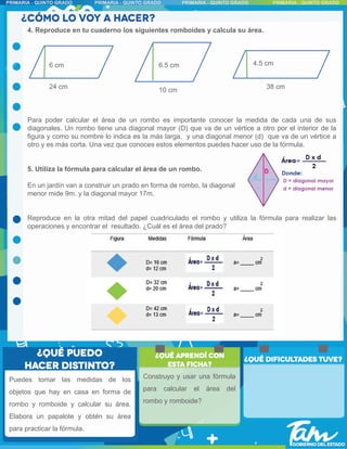 4. Reproduce en tu cuaderno los siguientes romboides y calcula su área.
Para poder calcular el área de un rombo es importante conocer la medida de cada una de sus
diagonales. Un rombo tiene una diagonal mayor (D) que va de un vértice a otro por el interior de la
figura y como su nombre lo indica es la más larga, y una diagonal menor (d) que va de un vértice a
otro y es más corta. Una vez que conoces estos elementos puedes hacer uso de la fórmula.
5. Utiliza la fórmula para calcular el área de un rombo.
En un jardín van a construir un prado en forma de rombo, la diagonal
menor mide 9m. y la diagonal mayor 17m.
Reproduce en la otra mitad del papel cuadriculado el rombo y utiliza la fórmula para realizar las
operaciones y encontrar el resultado. ¿Cuál es el área del prado?
6 cm
24 cm 10 cm
6.5 cm
38 cm
4.5 cm
Construyo y usar una fórmula
para calcular el área del
rombo y romboide?
Puedes tomar las medidas de los
objetos que hay en casa en forma de
rombo y romboide y calcular su área.
Elabora un papalote y obtén su área
para practicar la fórmula.
 