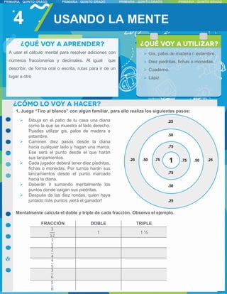 1. Juega “Tiro al blanco” con algún familiar, para ello realiza los siguientes pasos:
Mentalmente calcula el doble y triple de cada fracción. Observa el ejemplo.
4 USANDO LA MENTE
 Dibuja en el patio de tu casa una diana
como la que se muestra al lado derecho.
Puedes utilizar gis, palos de madera o
estambre.
 Caminen diez pasos desde la diana
hacia cualquier lado y hagan una marca.
Ese será el punto desde el que harán
sus lanzamientos.
 Cada jugador deberá tener diez piedritas,
fichas o monedas. Por turnos harán sus
lanzamientos desde el punto marcado
hacia la diana.
 Deberán ir sumando mentalmente los
puntos donde caigan sus piedritas.
 Después de las diez rondas, quien haya
juntado más puntos ¡será el ganador!
FRACCIÓN DOBLE TRIPLE
3
12
1 1 ½
1
3
2
4
4
5
3
6
5
8
 Gis, palos de madera o estambre.
 Diez piedritas, fichas o monedas.
 Cuaderno.
 Lápiz
A usar el cálculo mental para resolver adiciones con
números fraccionarios y decimales. Al igual que
describir, de forma oral o escrita, rutas para ir de un
lugar a otro
 