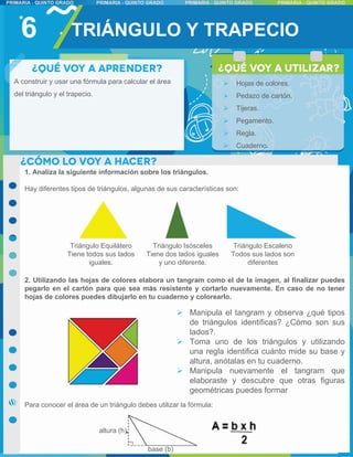 1. Analiza la siguiente información sobre los triángulos.
Hay diferentes tipos de triángulos, algunas de sus características son:
2. Utilizando las hojas de colores elabora un tangram como el de la imagen, al finalizar puedes
pegarlo en el cartón para que sea más resistente y cortarlo nuevamente. En caso de no tener
hojas de colores puedes dibujarlo en tu cuaderno y colorearlo.
Para conocer el área de un triángulo debes utilizar la fórmula:
6 TRIÁNGULO Y TRAPECIO
Triángulo Equilátero
Tiene todos sus lados
iguales.
Triángulo Isósceles
Tiene dos lados iguales
y uno diferente.
Triángulo Escaleno
Todos sus lados son
diferentes
base (b)
altura (h)
A construir y usar una fórmula para calcular el área
del triángulo y el trapecio.
 Hojas de colores.
 Pedazo de cartón.
 Tijeras.
 Pegamento.
 Regla.
 Cuaderno.
 Manipula el tangram y observa ¿qué tipos
de triángulos identificas? ¿Cómo son sus
lados?.
 Toma uno de los triángulos y utilizando
una regla identifica cuánto mide su base y
altura, anótalas en tu cuaderno.
 Manipula nuevamente el tangram que
elaboraste y descubre que otras figuras
geométricas puedes formar
 
