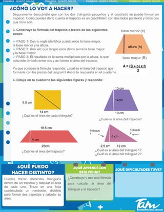 Seguramente descubriste que con los dos triángulos pequeños y el cuadrado se puede formar un
trapecio. Como puedes darte cuenta el trapecio es un cuadrilátero con dos lados paralelos y otros dos
que no lo son.
3. Construye la fórmula del trapecio a través de los siguientes
pasos:
 PASO 1: Con tu regla identifica cuánto mide la base mayor,
la base menor y la altura.
 PASO 2: Una vez que tengas esos datos suma la base mayor
y la base menor.
 PASO 3: El resultado de la suma multiplícalo por la altura, lo que
obtuviste divídelo entre dos y así tienes el área del trapecio.
Ya que conoces la fórmula responde: ¿cuál es el área del trapecio que
formaste con las piezas del tangram? Anota tu respuesta en el cuaderno.
4. Dibuja en tu cuaderno las siguientes figuras y responde:
base mayor (B)
base menor (b)
altura (h)
14 cm
9.5 cm
19 cm
10 cm
14cm
Puedes trazar diferentes triángulos
dentro de un trapecio y calcular el área
de cada uno. Traza en una hoja
cuadriculada un romboide, divídelo
para formar dos trapecios y calcular su
área.
25cm
18.5 cm
4 cm
12 cm
6 cm
2.5 cm
Triángulo
1
Triángulo
2
¿Cuál es el área del triángulo 1?
¿Cuál es el área del triángulo 2?
¿Cuál es el área de cada triángulo?
¿Cuál es el área del trapecio?
¿Cuál es el área del trapecio?
4 cm
¿Construyo y uso una fórmula
para calcular el área del
triángulo y el trapecio?
 